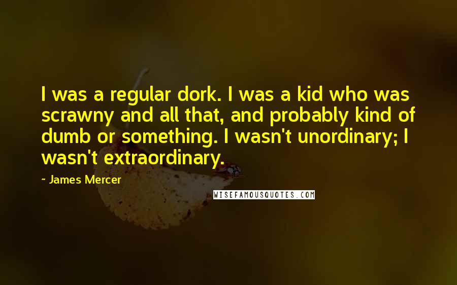 James Mercer Quotes: I was a regular dork. I was a kid who was scrawny and all that, and probably kind of dumb or something. I wasn't unordinary; I wasn't extraordinary.