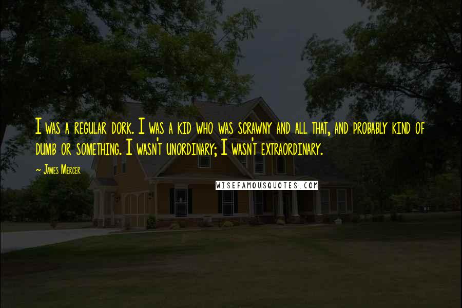James Mercer Quotes: I was a regular dork. I was a kid who was scrawny and all that, and probably kind of dumb or something. I wasn't unordinary; I wasn't extraordinary.