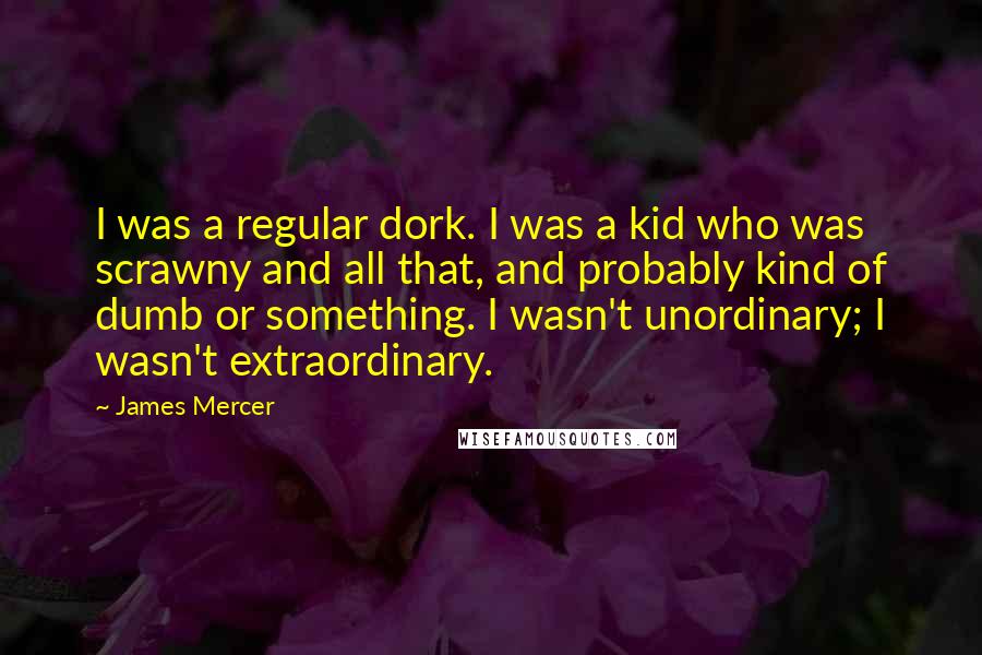 James Mercer Quotes: I was a regular dork. I was a kid who was scrawny and all that, and probably kind of dumb or something. I wasn't unordinary; I wasn't extraordinary.