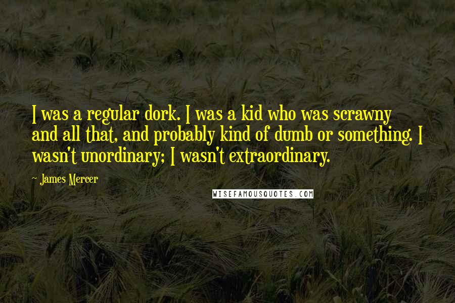James Mercer Quotes: I was a regular dork. I was a kid who was scrawny and all that, and probably kind of dumb or something. I wasn't unordinary; I wasn't extraordinary.