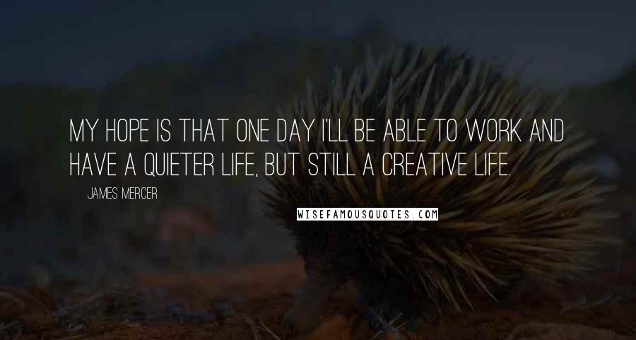 James Mercer Quotes: My hope is that one day I'll be able to work and have a quieter life, but still a creative life.