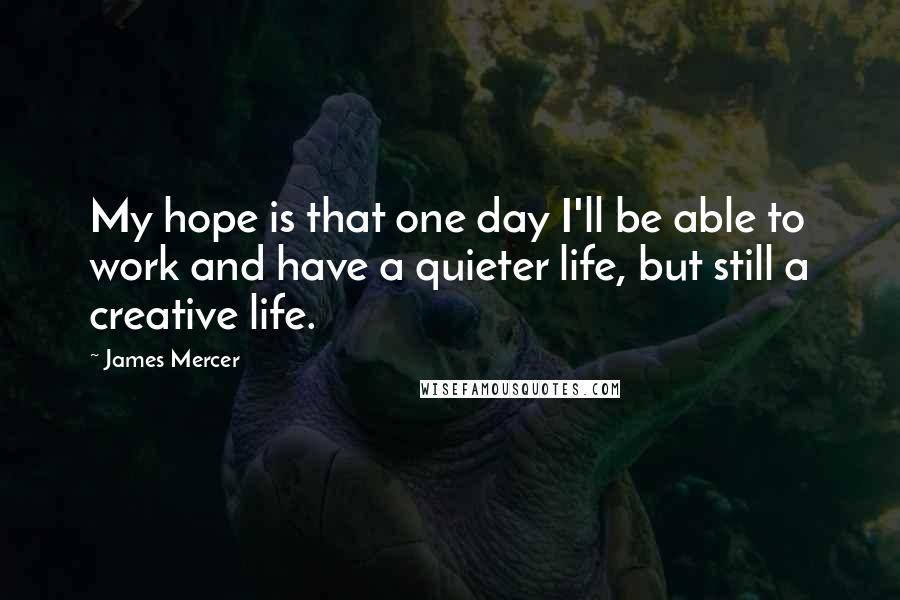 James Mercer Quotes: My hope is that one day I'll be able to work and have a quieter life, but still a creative life.