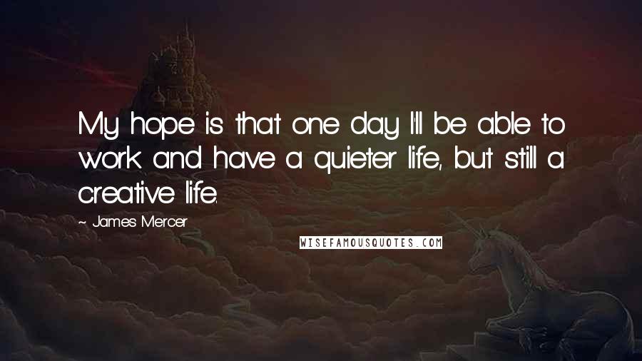 James Mercer Quotes: My hope is that one day I'll be able to work and have a quieter life, but still a creative life.