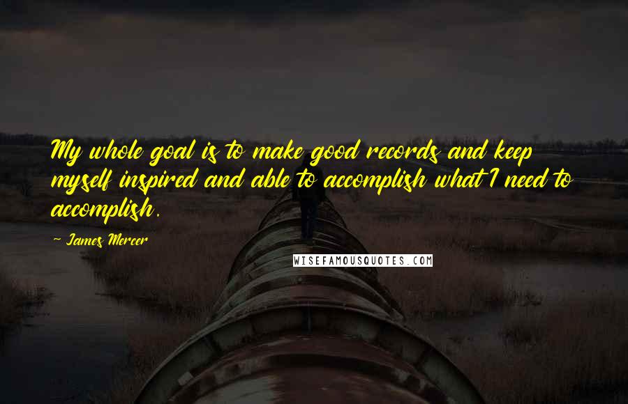 James Mercer Quotes: My whole goal is to make good records and keep myself inspired and able to accomplish what I need to accomplish.