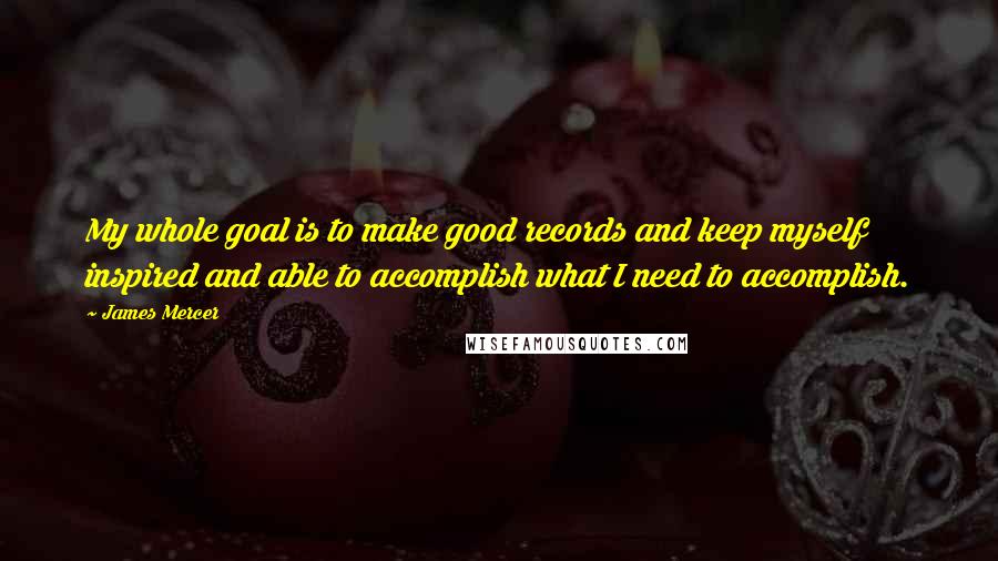 James Mercer Quotes: My whole goal is to make good records and keep myself inspired and able to accomplish what I need to accomplish.