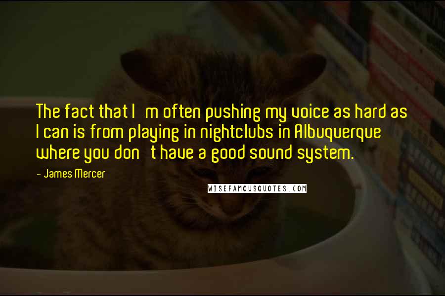 James Mercer Quotes: The fact that I'm often pushing my voice as hard as I can is from playing in nightclubs in Albuquerque where you don't have a good sound system.