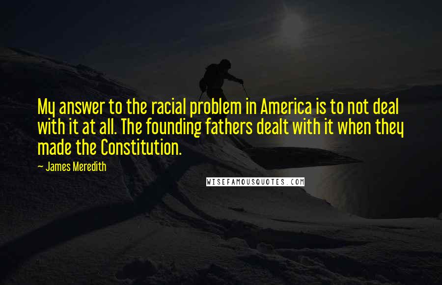 James Meredith Quotes: My answer to the racial problem in America is to not deal with it at all. The founding fathers dealt with it when they made the Constitution.