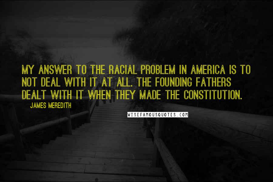 James Meredith Quotes: My answer to the racial problem in America is to not deal with it at all. The founding fathers dealt with it when they made the Constitution.