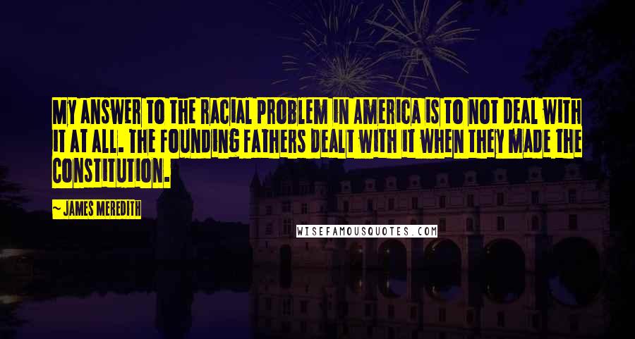 James Meredith Quotes: My answer to the racial problem in America is to not deal with it at all. The founding fathers dealt with it when they made the Constitution.