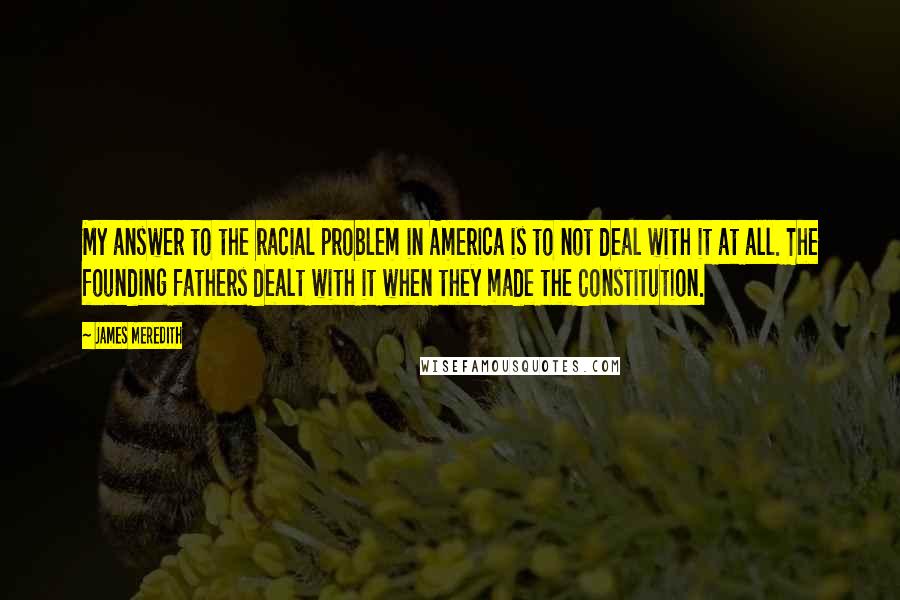James Meredith Quotes: My answer to the racial problem in America is to not deal with it at all. The founding fathers dealt with it when they made the Constitution.