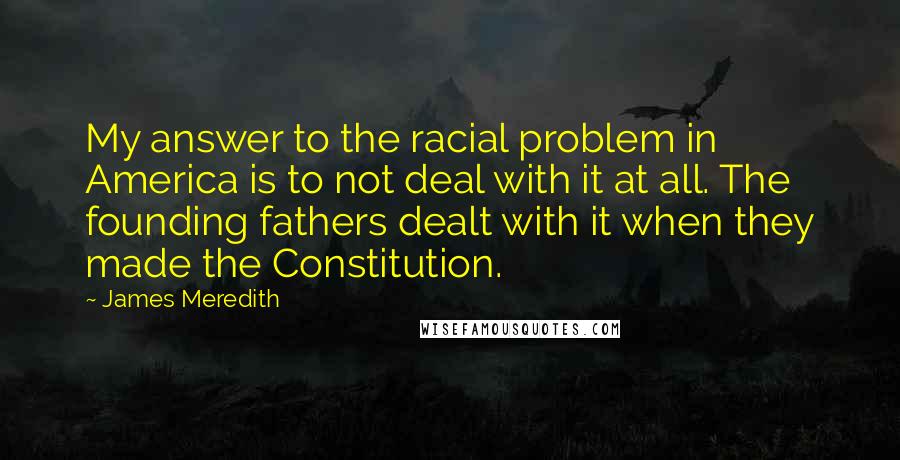 James Meredith Quotes: My answer to the racial problem in America is to not deal with it at all. The founding fathers dealt with it when they made the Constitution.