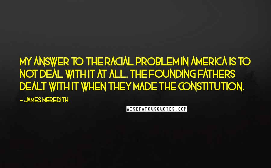 James Meredith Quotes: My answer to the racial problem in America is to not deal with it at all. The founding fathers dealt with it when they made the Constitution.