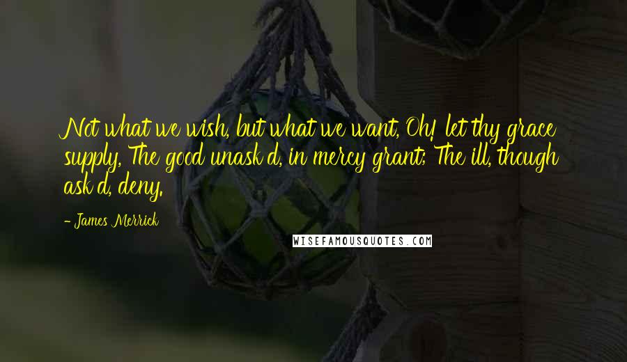 James Merrick Quotes: Not what we wish, but what we want, Oh! let thy grace supply, The good unask'd, in mercy grant; The ill, though ask'd, deny.