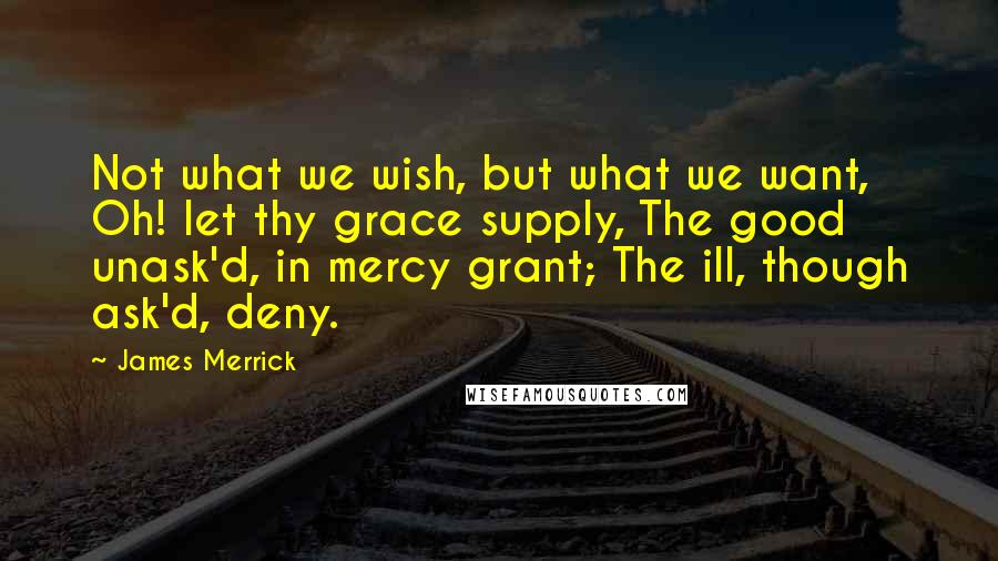 James Merrick Quotes: Not what we wish, but what we want, Oh! let thy grace supply, The good unask'd, in mercy grant; The ill, though ask'd, deny.