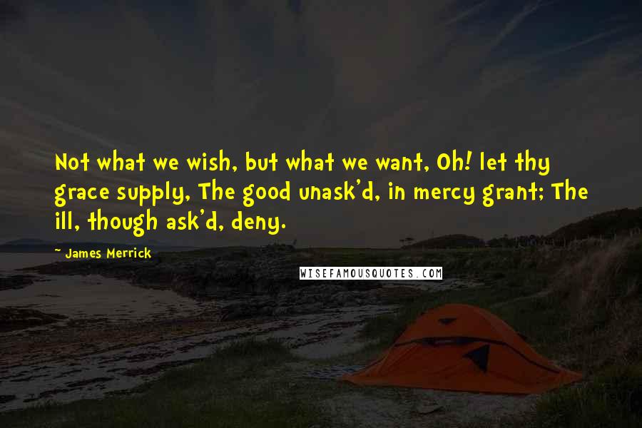 James Merrick Quotes: Not what we wish, but what we want, Oh! let thy grace supply, The good unask'd, in mercy grant; The ill, though ask'd, deny.