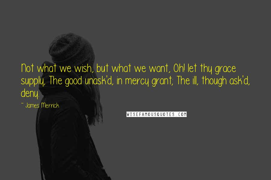 James Merrick Quotes: Not what we wish, but what we want, Oh! let thy grace supply, The good unask'd, in mercy grant; The ill, though ask'd, deny.