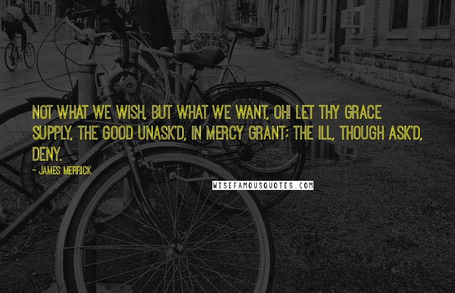 James Merrick Quotes: Not what we wish, but what we want, Oh! let thy grace supply, The good unask'd, in mercy grant; The ill, though ask'd, deny.
