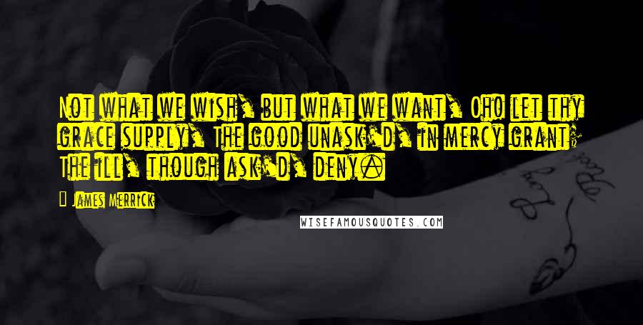 James Merrick Quotes: Not what we wish, but what we want, Oh! let thy grace supply, The good unask'd, in mercy grant; The ill, though ask'd, deny.