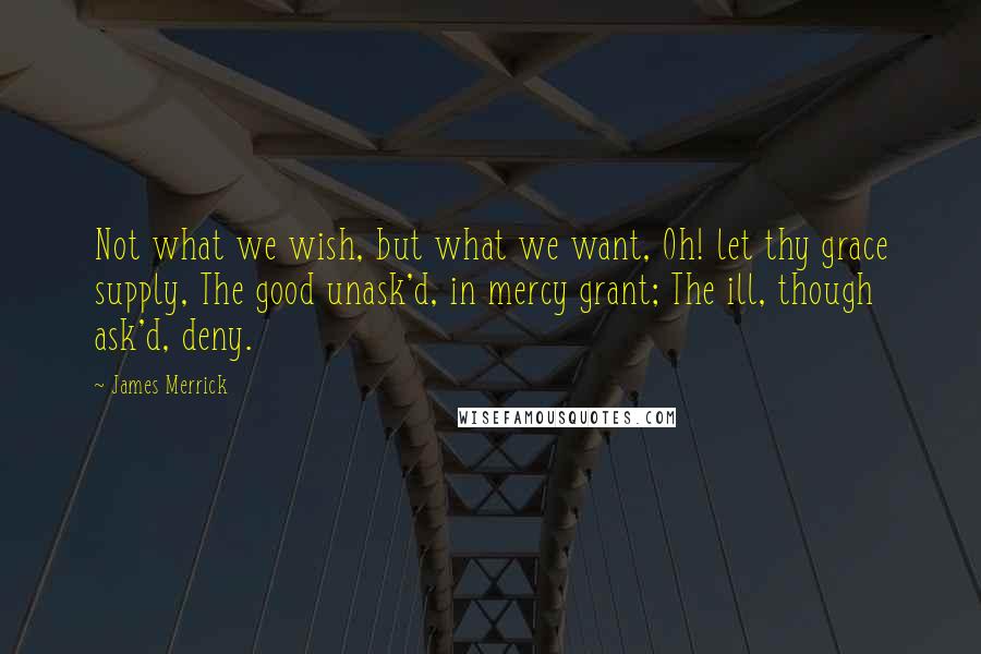 James Merrick Quotes: Not what we wish, but what we want, Oh! let thy grace supply, The good unask'd, in mercy grant; The ill, though ask'd, deny.