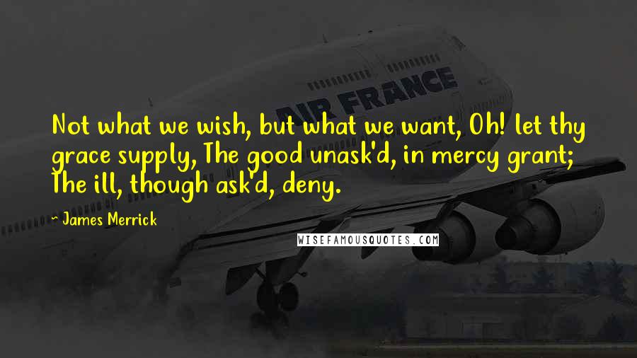 James Merrick Quotes: Not what we wish, but what we want, Oh! let thy grace supply, The good unask'd, in mercy grant; The ill, though ask'd, deny.