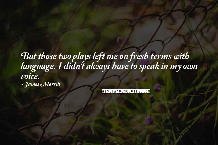 James Merrill Quotes: But those two plays left me on fresh terms with language. I didn't always have to speak in my own voice.