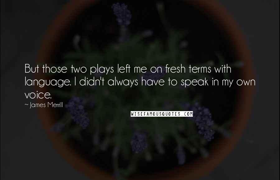 James Merrill Quotes: But those two plays left me on fresh terms with language. I didn't always have to speak in my own voice.