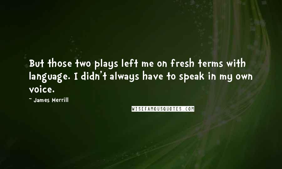 James Merrill Quotes: But those two plays left me on fresh terms with language. I didn't always have to speak in my own voice.