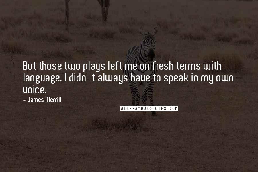 James Merrill Quotes: But those two plays left me on fresh terms with language. I didn't always have to speak in my own voice.