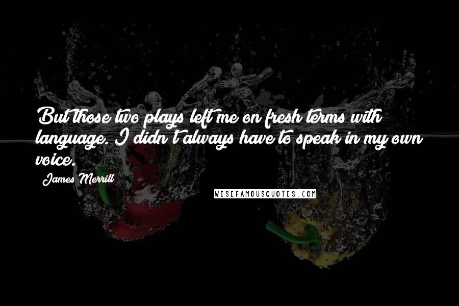 James Merrill Quotes: But those two plays left me on fresh terms with language. I didn't always have to speak in my own voice.