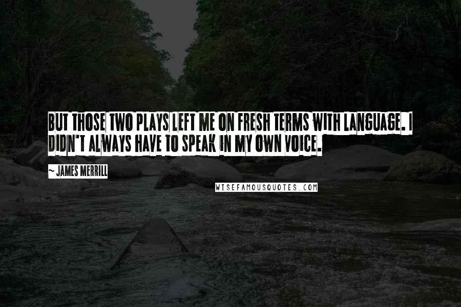 James Merrill Quotes: But those two plays left me on fresh terms with language. I didn't always have to speak in my own voice.