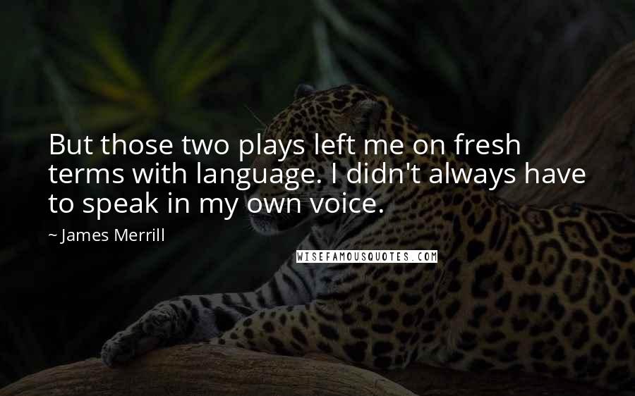 James Merrill Quotes: But those two plays left me on fresh terms with language. I didn't always have to speak in my own voice.
