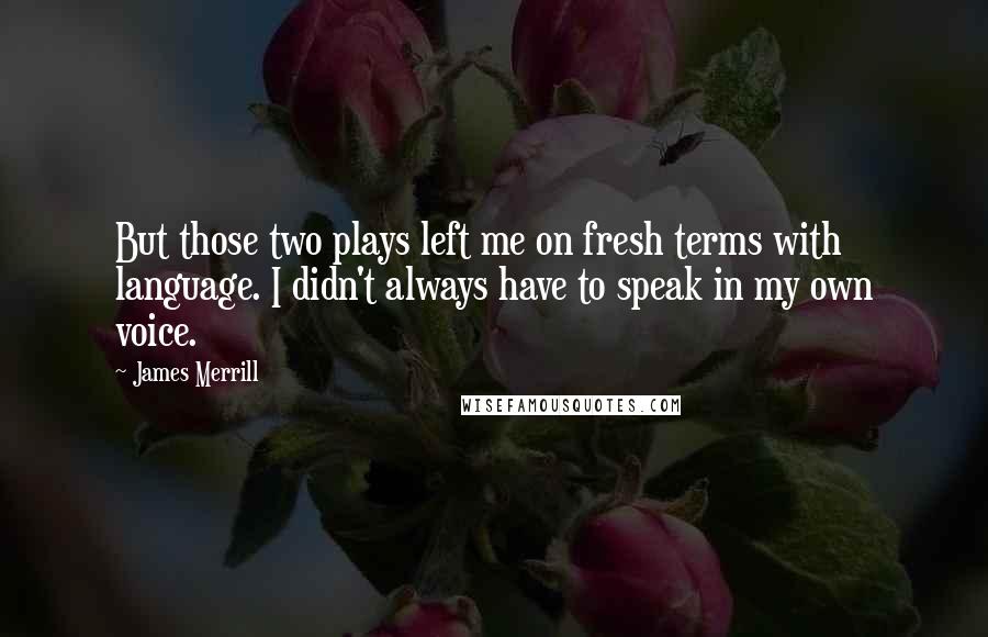 James Merrill Quotes: But those two plays left me on fresh terms with language. I didn't always have to speak in my own voice.