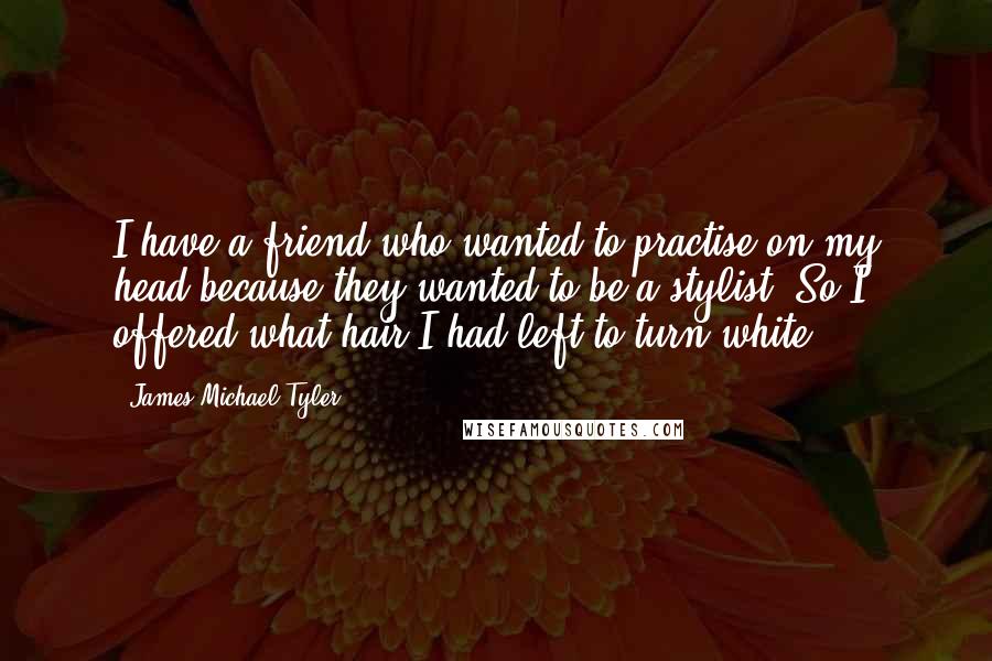 James Michael Tyler Quotes: I have a friend who wanted to practise on my head because they wanted to be a stylist. So I offered what hair I had left to turn white.