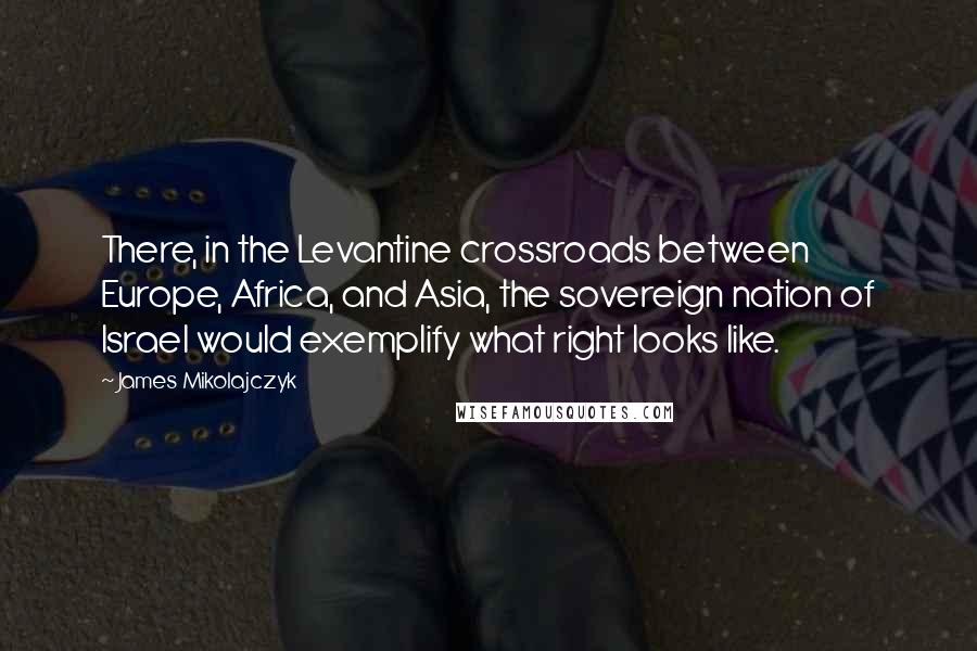 James Mikolajczyk Quotes: There, in the Levantine crossroads between Europe, Africa, and Asia, the sovereign nation of Israel would exemplify what right looks like.