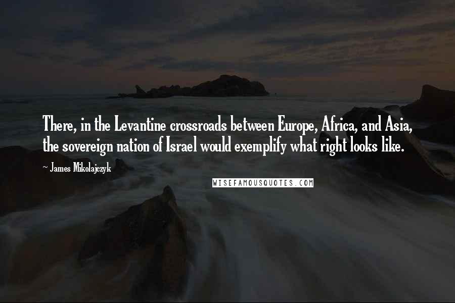 James Mikolajczyk Quotes: There, in the Levantine crossroads between Europe, Africa, and Asia, the sovereign nation of Israel would exemplify what right looks like.
