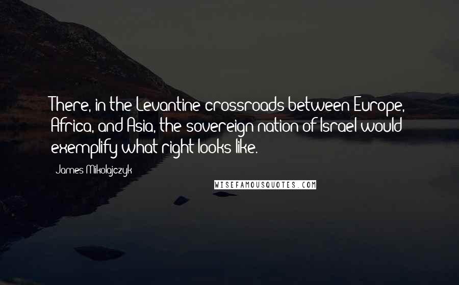 James Mikolajczyk Quotes: There, in the Levantine crossroads between Europe, Africa, and Asia, the sovereign nation of Israel would exemplify what right looks like.