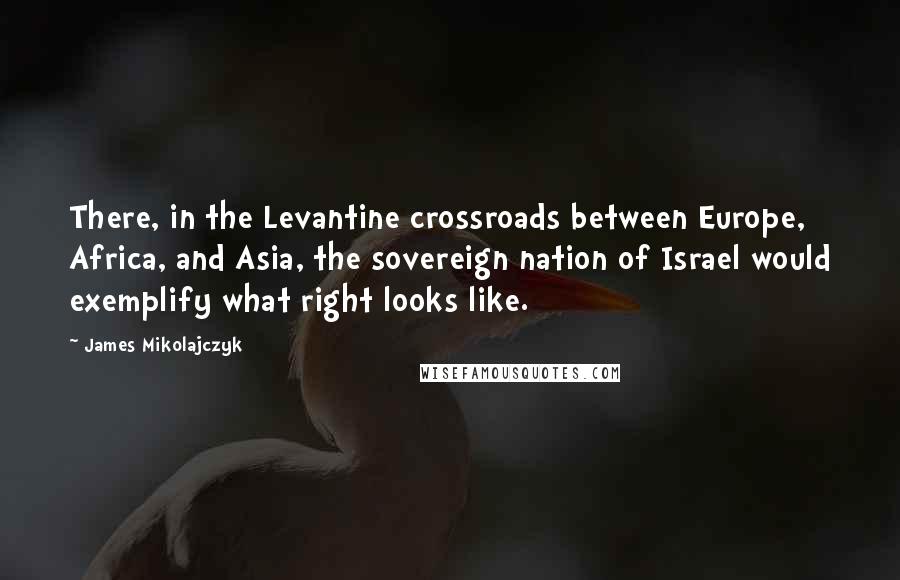 James Mikolajczyk Quotes: There, in the Levantine crossroads between Europe, Africa, and Asia, the sovereign nation of Israel would exemplify what right looks like.