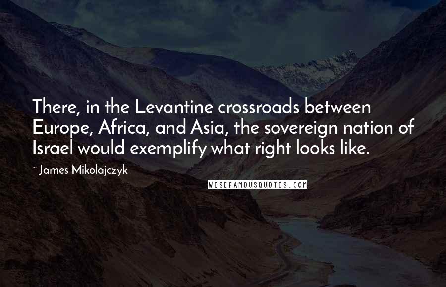 James Mikolajczyk Quotes: There, in the Levantine crossroads between Europe, Africa, and Asia, the sovereign nation of Israel would exemplify what right looks like.