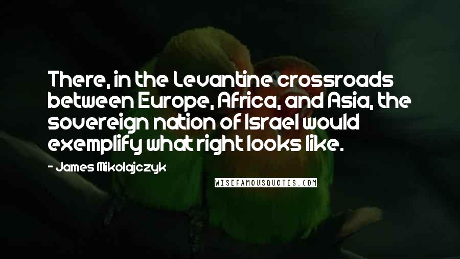 James Mikolajczyk Quotes: There, in the Levantine crossroads between Europe, Africa, and Asia, the sovereign nation of Israel would exemplify what right looks like.