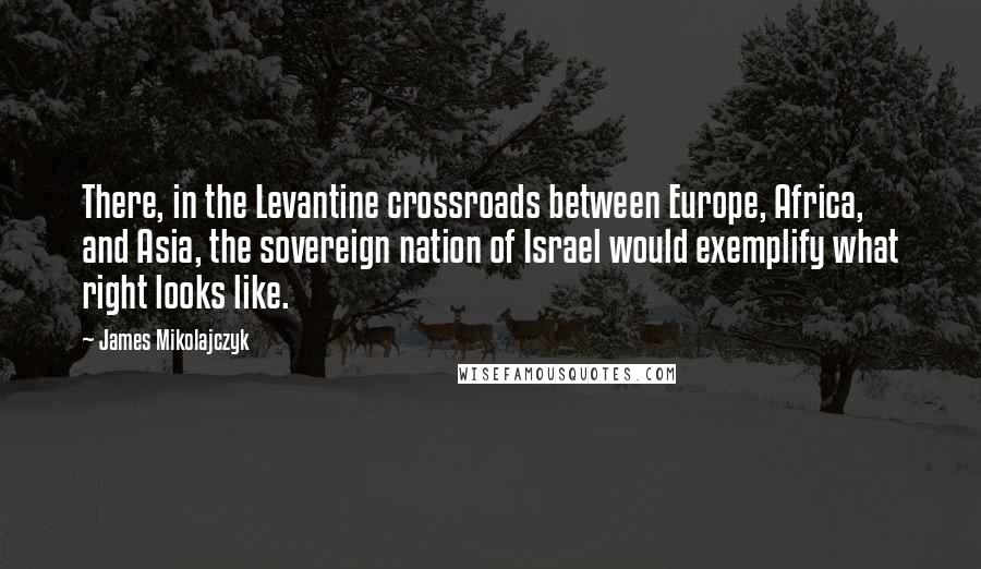 James Mikolajczyk Quotes: There, in the Levantine crossroads between Europe, Africa, and Asia, the sovereign nation of Israel would exemplify what right looks like.