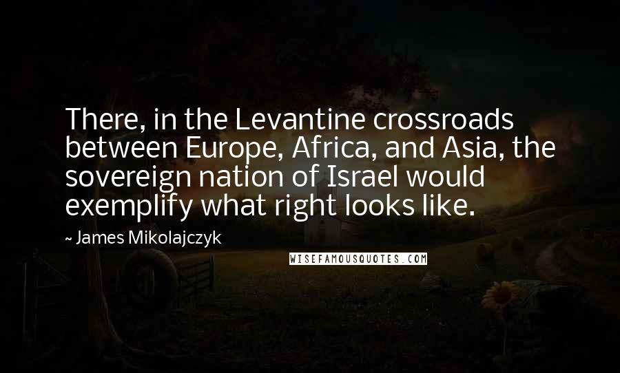 James Mikolajczyk Quotes: There, in the Levantine crossroads between Europe, Africa, and Asia, the sovereign nation of Israel would exemplify what right looks like.