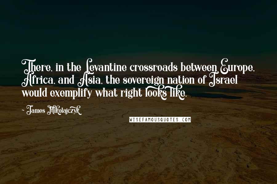 James Mikolajczyk Quotes: There, in the Levantine crossroads between Europe, Africa, and Asia, the sovereign nation of Israel would exemplify what right looks like.