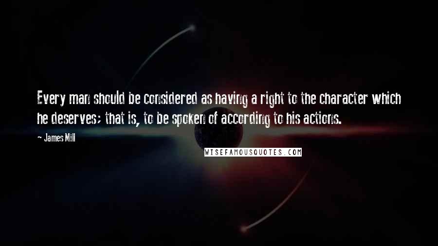 James Mill Quotes: Every man should be considered as having a right to the character which he deserves; that is, to be spoken of according to his actions.