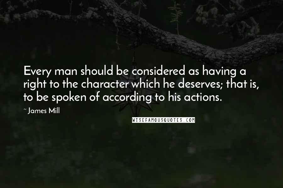 James Mill Quotes: Every man should be considered as having a right to the character which he deserves; that is, to be spoken of according to his actions.