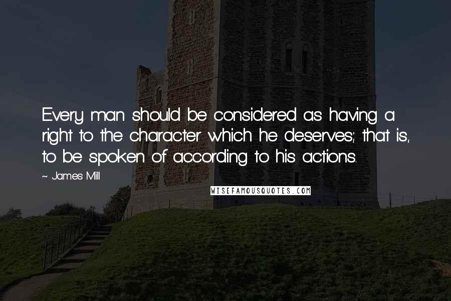 James Mill Quotes: Every man should be considered as having a right to the character which he deserves; that is, to be spoken of according to his actions.