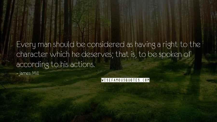 James Mill Quotes: Every man should be considered as having a right to the character which he deserves; that is, to be spoken of according to his actions.