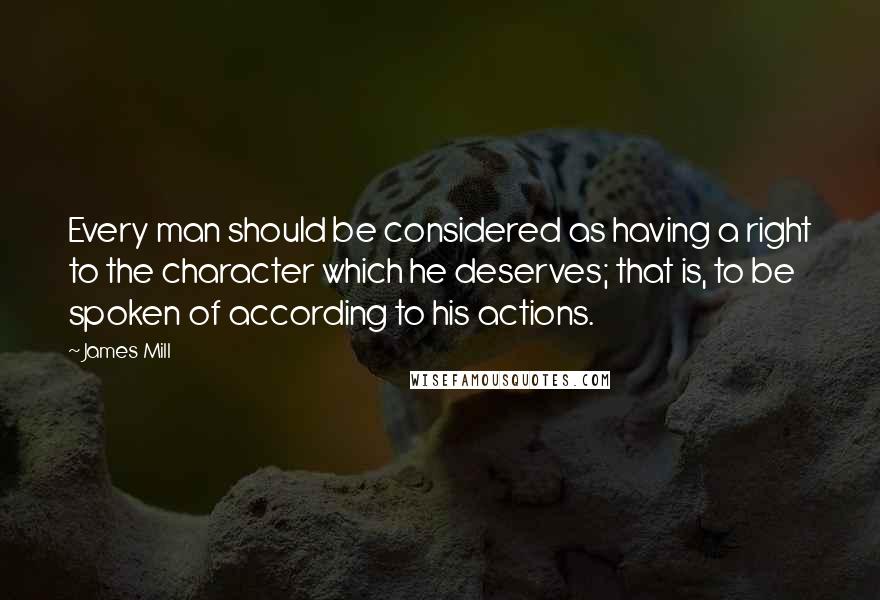 James Mill Quotes: Every man should be considered as having a right to the character which he deserves; that is, to be spoken of according to his actions.