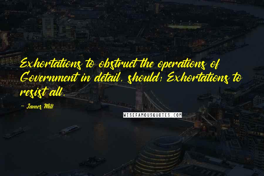 James Mill Quotes: Exhortations to obstruct the operations of Government in detail, should; Exhortations to resist all.