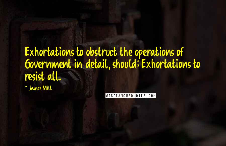 James Mill Quotes: Exhortations to obstruct the operations of Government in detail, should; Exhortations to resist all.