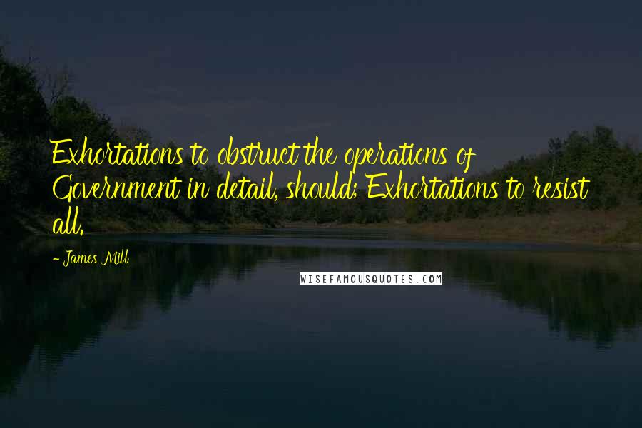 James Mill Quotes: Exhortations to obstruct the operations of Government in detail, should; Exhortations to resist all.